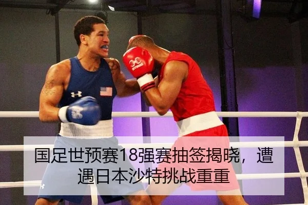 国足世预赛18强赛抽签揭晓，遭遇日本沙特挑战重重
